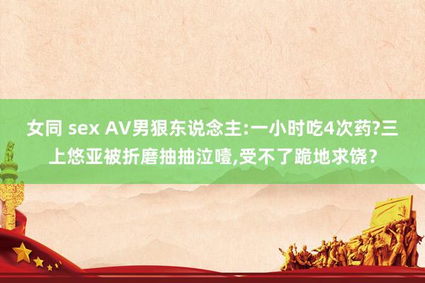 女同 sex AV男狠东说念主:一小时吃4次药?三上悠亚被折磨抽抽泣噎,受不了跪地求饶？