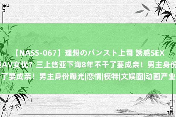 【NASS-067】理想のパンスト上司 誘惑SEX総集編 真有东说念主敢娶AV女优？三上悠亚下海8年不干了要成亲！男主身份曝光|恋情|模特|文娱圈|动画产业公司