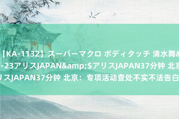 【KA-1132】スーパーマクロ ボディタッチ 清水舞</a>2008-03-23アリスJAPAN&$アリスJAPAN37分钟 北京：专项活动查处不实不法告白案件837件