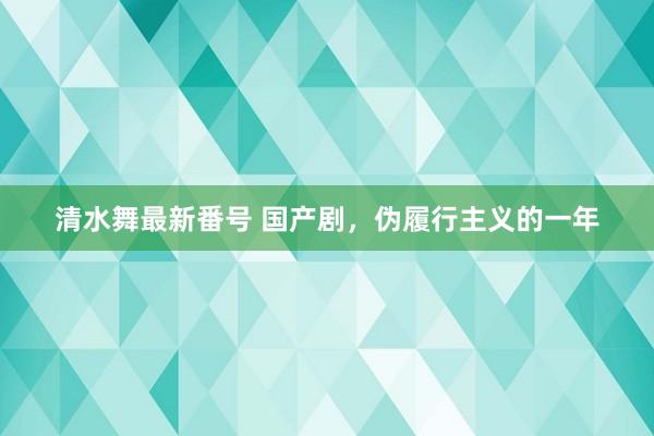 清水舞最新番号 国产剧，伪履行主义的一年