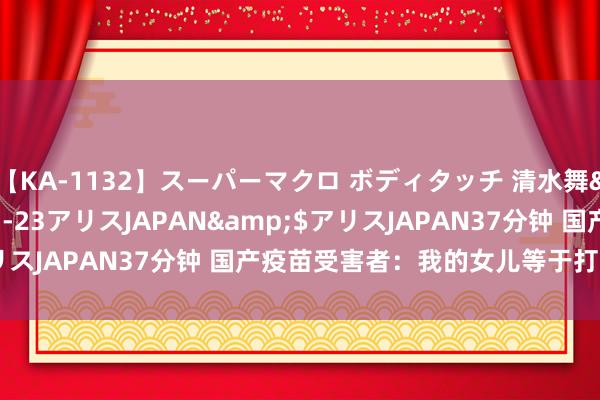 【KA-1132】スーパーマクロ ボディタッチ 清水舞</a>2008-03-23アリスJAPAN&$アリスJAPAN37分钟 国产疫苗受害者：我的女儿等于打疫苗打死的