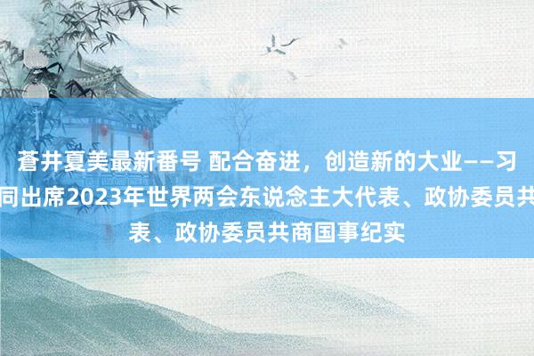 蒼井夏美最新番号 配合奋进，创造新的大业——习近平总布告同出席2023年世界两会东说念主大代表、政协委员共商国事纪实