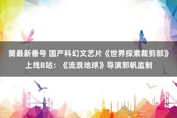 蘭最新番号 国产科幻文艺片《世界探索裁剪部》上线B站：《流浪地球》导演郭帆监制