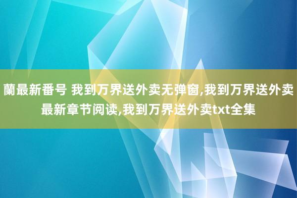 蘭最新番号 我到万界送外卖无弹窗,我到万界送外卖最新章节阅读,我到万界送外卖txt全集