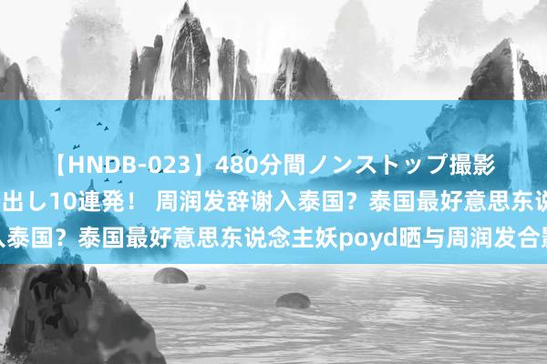 【HNDB-023】480分間ノンストップ撮影 ノーカット編集で本物中出し10連発！ 周润发辞谢入泰国？泰国最好意思东说念主妖poyd晒与周润发合影