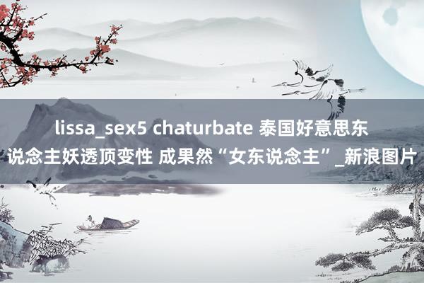 lissa_sex5 chaturbate 泰国好意思东说念主妖透顶变性 成果然“女东说念主”_新浪图片