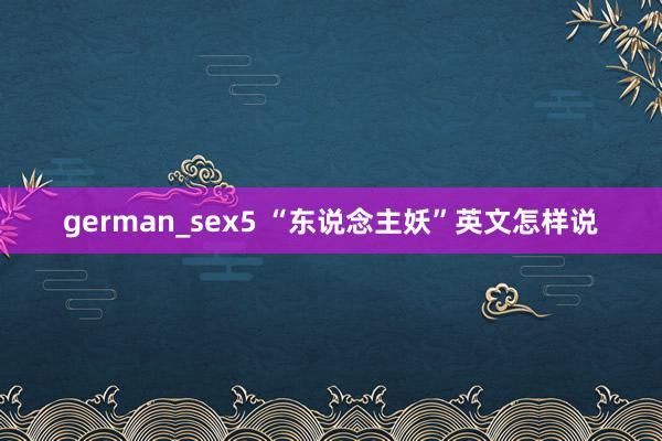 german_sex5 “东说念主妖”英文怎样说