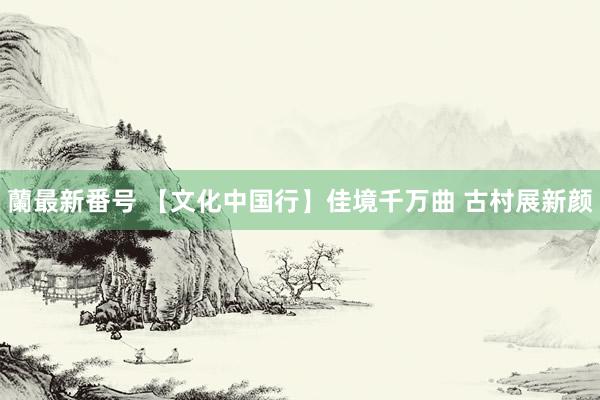 蘭最新番号 【文化中国行】佳境千万曲 古村展新颜