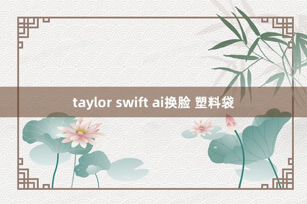 taylor swift ai换脸 塑料袋