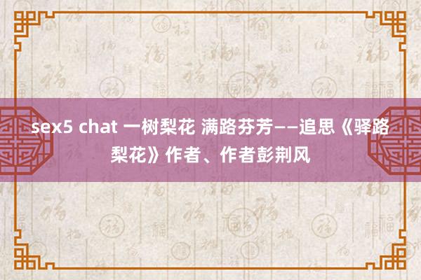 sex5 chat 一树梨花 满路芬芳——追思《驿路梨花》作者、作者彭荆风