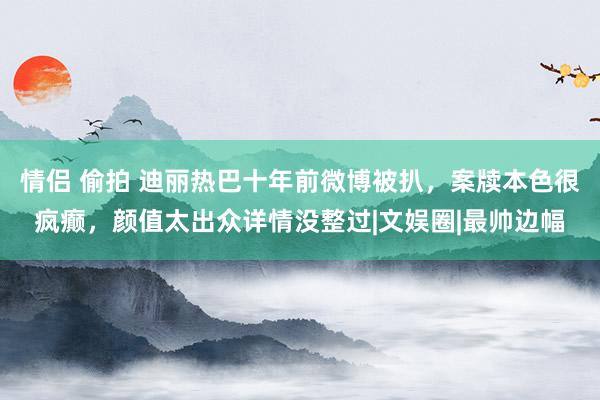 情侣 偷拍 迪丽热巴十年前微博被扒，案牍本色很疯癫，颜值太出众详情没整过|文娱圈|最帅边幅