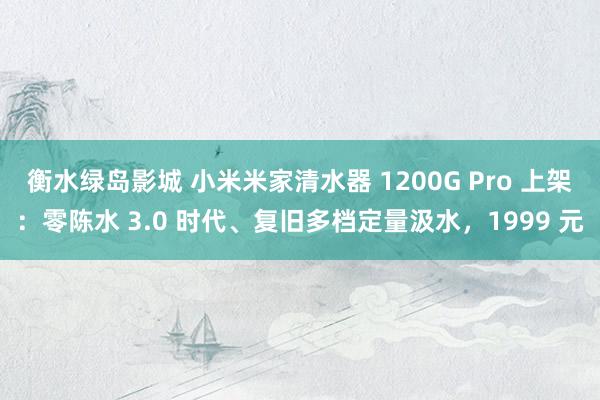 衡水绿岛影城 小米米家清水器 1200G Pro 上架：零陈水 3.0 时代、复旧多档定量汲水，1999 元