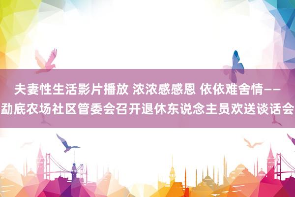 夫妻性生活影片播放 浓浓感感恩 依依难舍情——勐底农场社区管委会召开退休东说念主员欢送谈话会