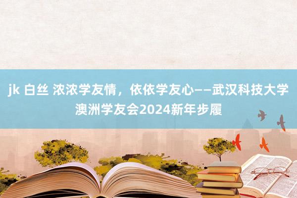 jk 白丝 浓浓学友情，依依学友心——武汉科技大学澳洲学友会2024新年步履