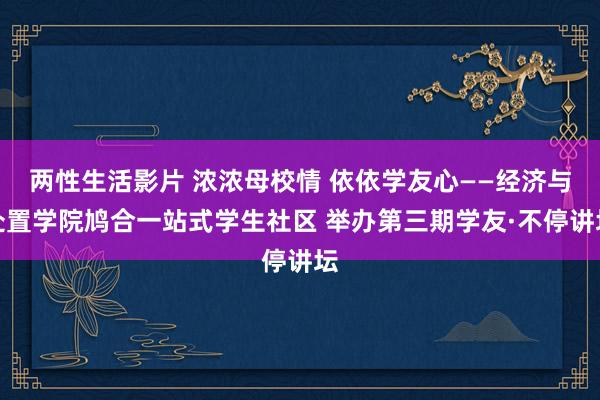 两性生活影片 浓浓母校情 依依学友心——经济与处置学院鸠合一站式学生社区 举办第三期学友·不停讲坛