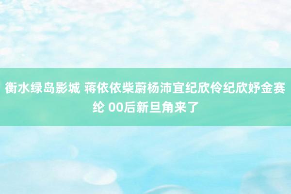 衡水绿岛影城 蒋依依柴蔚杨沛宜纪欣伶纪欣妤金赛纶 00后新旦角来了