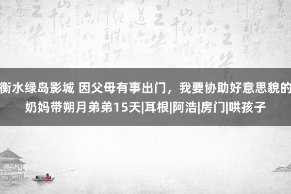 衡水绿岛影城 因父母有事出门，我要协助好意思貌的奶妈带朔月弟弟15天|耳根|阿浩|房门|哄孩子