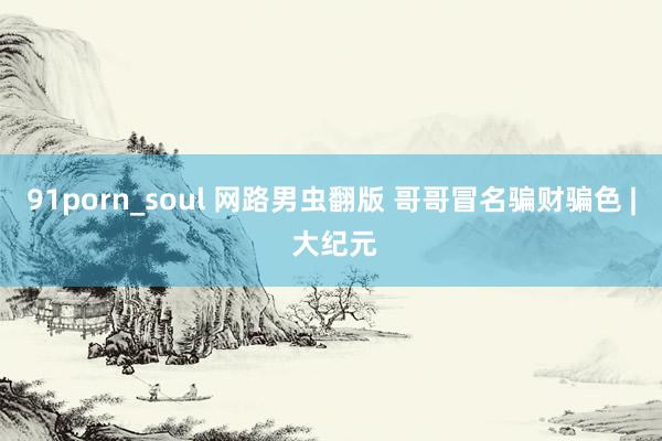 91porn_soul 网路男虫翻版 哥哥冒名骗财骗色 | 大纪元