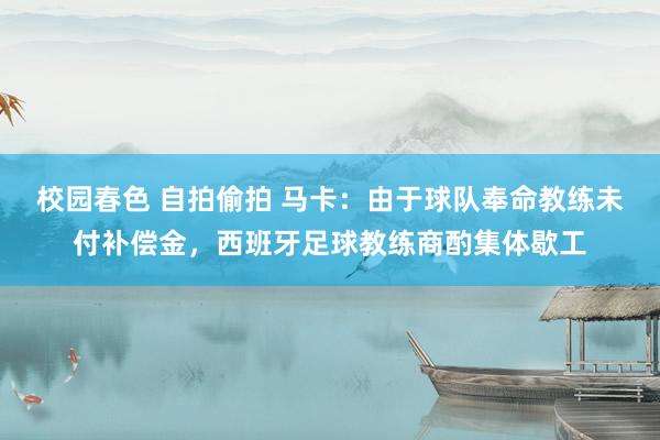 校园春色 自拍偷拍 马卡：由于球队奉命教练未付补偿金，西班牙足球教练商酌集体歇工