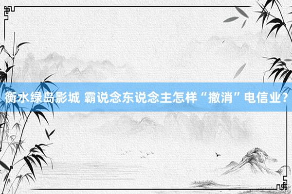 衡水绿岛影城 霸说念东说念主怎样“撤消”电信业？