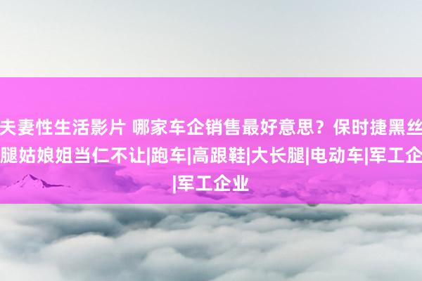 夫妻性生活影片 哪家车企销售最好意思？保时捷黑丝长腿姑娘姐当仁不让|跑车|高跟鞋|大长腿|电动车|军工企业