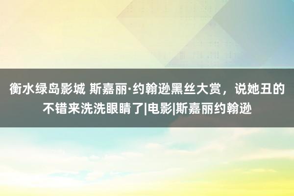 衡水绿岛影城 斯嘉丽·约翰逊黑丝大赏，说她丑的不错来洗洗眼睛了|电影|斯嘉丽约翰逊