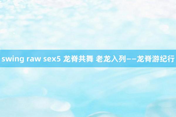 swing raw sex5 龙脊共舞 老龙入列——龙脊游纪行