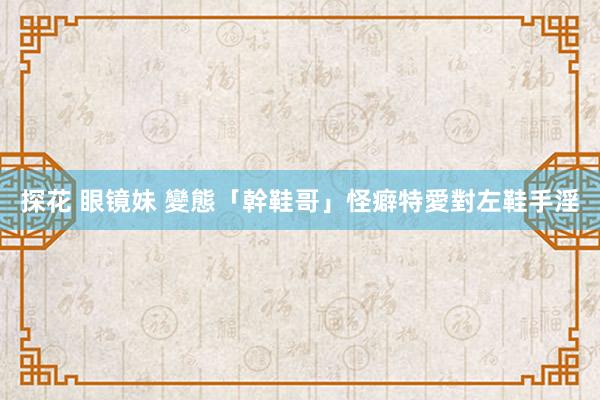 探花 眼镜妹 變態「幹鞋哥」怪癖　特愛對左鞋手淫