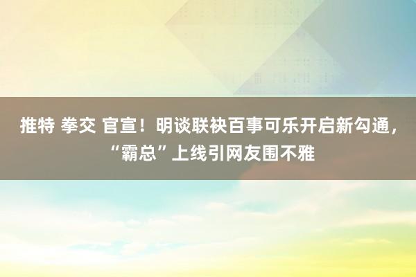 推特 拳交 官宣！明谈联袂百事可乐开启新勾通， “霸总”上线引网友围不雅