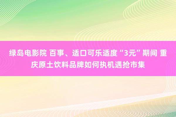 绿岛电影院 百事、适口可乐适度“3元”期间 重庆原土饮料品牌如何执机遇抢市集