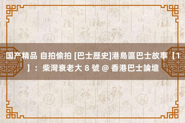 国产精品 自拍偷拍 [巴士歷史]港島區巴士故事【1】：柴灣衰老大 8 號 @ 香港巴士論壇