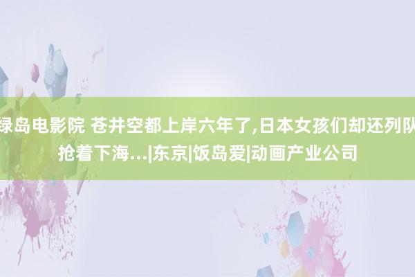 绿岛电影院 苍井空都上岸六年了，日本女孩们却还列队抢着下海...|东京|饭岛爱|动画产业公司