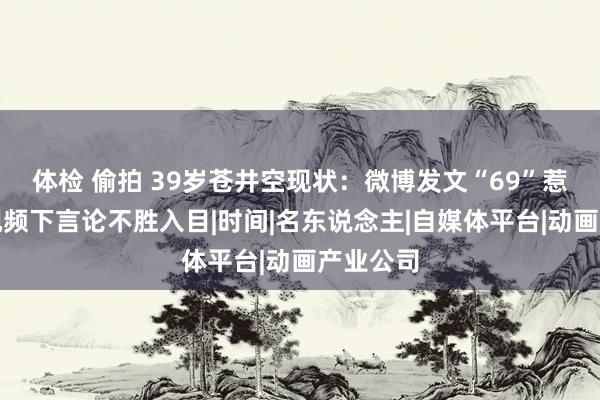 体检 偷拍 39岁苍井空现状：微博发文“69”惹争议，视频下言论不胜入目|时间|名东说念主|自媒体平台|动画产业公司