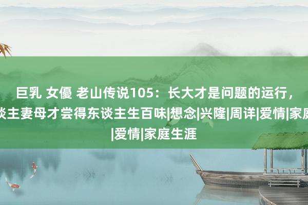 巨乳 女優 老山传说105：长大才是问题的运行，为东谈主妻母才尝得东谈主生百味|想念|兴隆|周详|爱情|家庭生涯