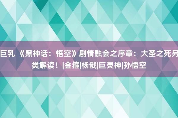 巨乳 《黑神话：悟空》剧情融会之序章：大圣之死另类解读！|金箍|杨戬|巨灵神|孙悟空