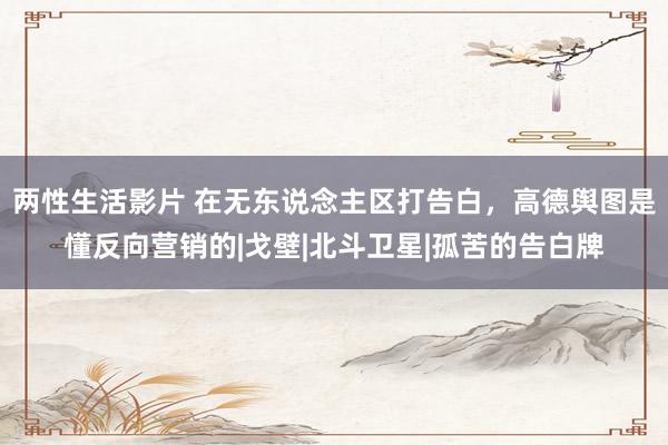 两性生活影片 在无东说念主区打告白，高德舆图是懂反向营销的|戈壁|北斗卫星|孤苦的告白牌