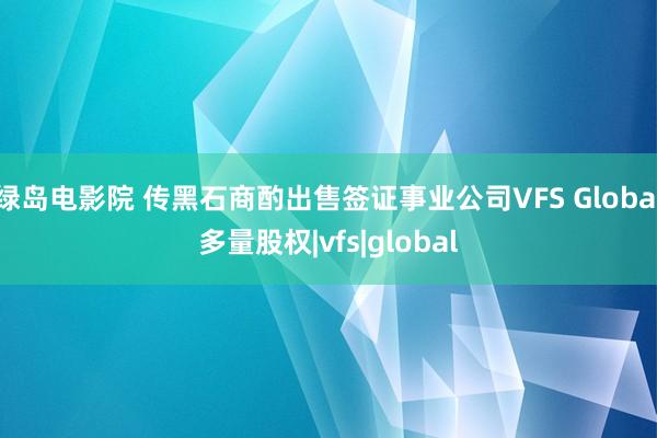 绿岛电影院 传黑石商酌出售签证事业公司VFS Global多量股权|vfs|global