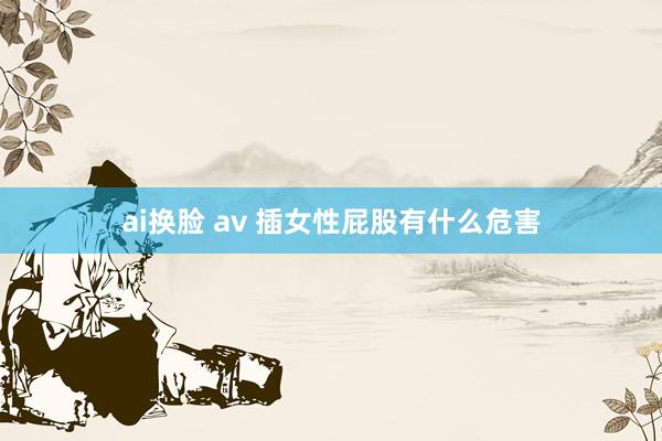 ai换脸 av 插女性屁股有什么危害