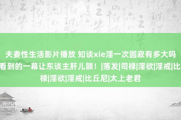 夫妻性生活影片播放 知谈xie淫一次圆寂有多大吗？通灵东谈主看到的一幕让东谈主肝儿颤！|落发|司禄|淫欲|淫戒|比丘尼|太上老君