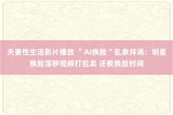 夫妻性生活影片播放 ＂AI换脸＂乱象拜谒：明星换脸淫秽视频打包卖 还教换脸时间