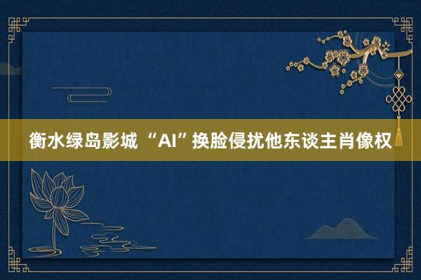 衡水绿岛影城 “AI”换脸侵扰他东谈主肖像权