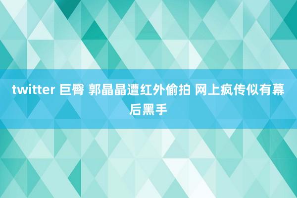 twitter 巨臀 郭晶晶遭红外偷拍 网上疯传似有幕后黑手