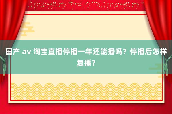 国产 av 淘宝直播停播一年还能播吗？停播后怎样复播？