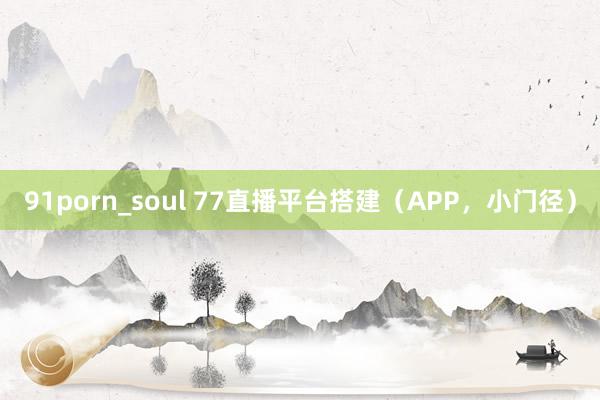 91porn_soul 77直播平台搭建（APP，小门径）