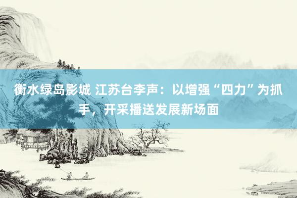 衡水绿岛影城 江苏台李声：以增强“四力”为抓手，开采播送发展新场面