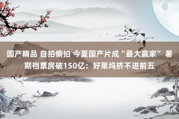 国产精品 自拍偷拍 今夏国产片成“最大赢家” 暑期档票房破150亿：好莱坞挤不进前五