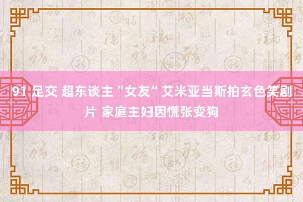 91 足交 超东谈主“女友”艾米亚当斯拍玄色笑剧片 家庭主妇因慌张变狗