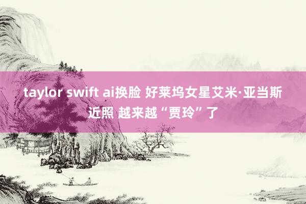 taylor swift ai换脸 好莱坞女星艾米·亚当斯近照 越来越“贾玲”了