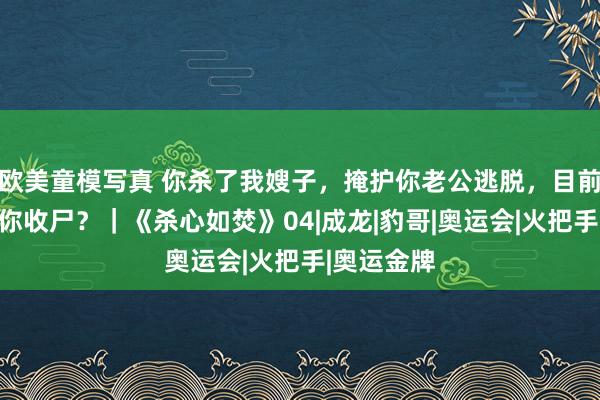 欧美童模写真 你杀了我嫂子，掩护你老公逃脱，目前叫我来帮你收尸？｜《杀心如焚》04|成龙|豹哥|奥运会|火把手|奥运金牌