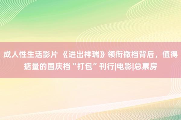 成人性生活影片 《进出祥瑞》领衔撤档背后，值得掂量的国庆档“打包”刊行|电影|总票房